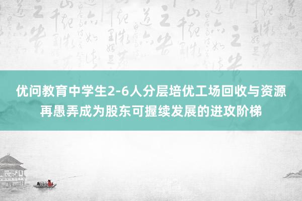 优问教育中学生2-6人分层培优工场回收与资源再愚弄成为股东可握续发展的进攻阶梯